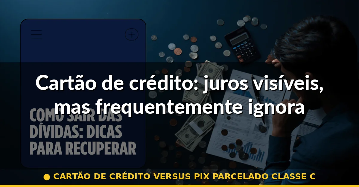 Cartão de crédito: juros visíveis, mas frequentemente ignorados — cartão de crédito versus pix parcelado classe c
