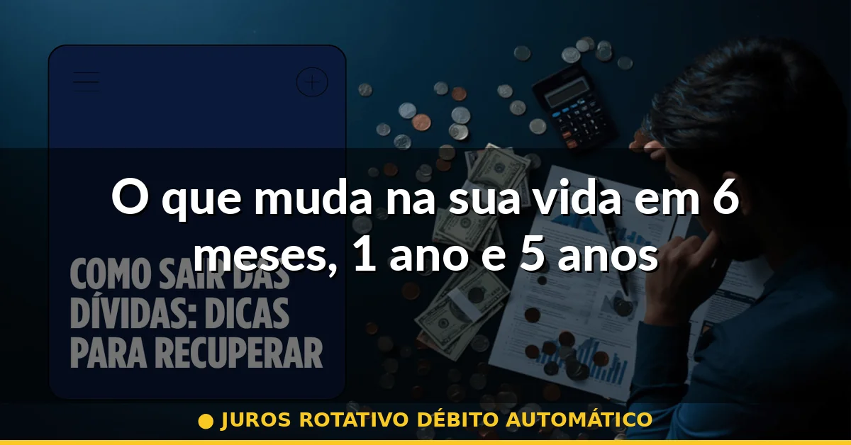 O que muda na sua vida em 6 meses, 1 ano e 5 anos — juros rotativo débito automático