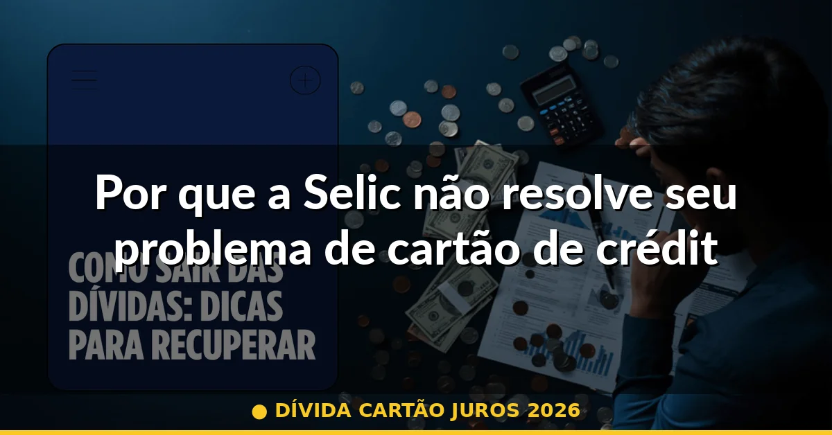 Por que a Selic não resolve seu problema de cartão de crédito — dívida cartão juros 2026