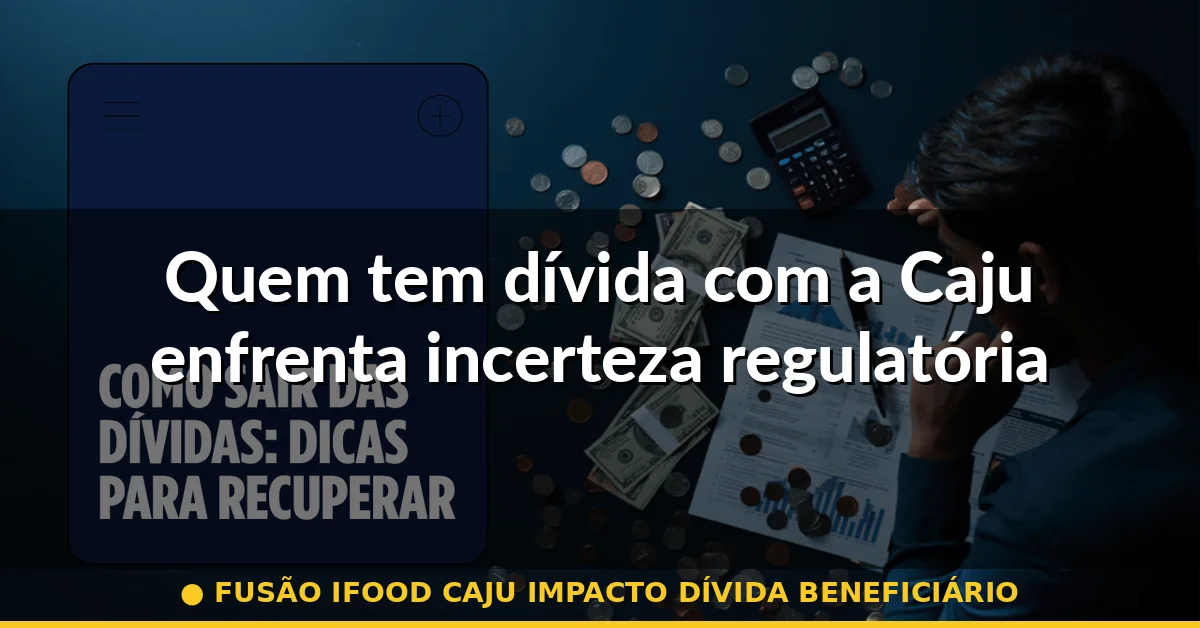 Quem tem dívida com a Caju enfrenta incerteza regulatória — fusão ifood caju impacto dívida beneficiário
